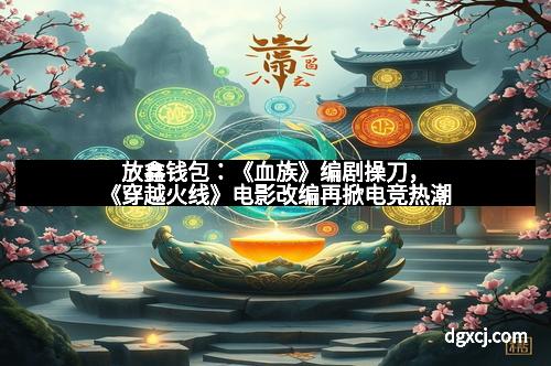 放鑫钱包：《血族》编剧操刀，《穿越火线》电影改编再掀电竞热潮